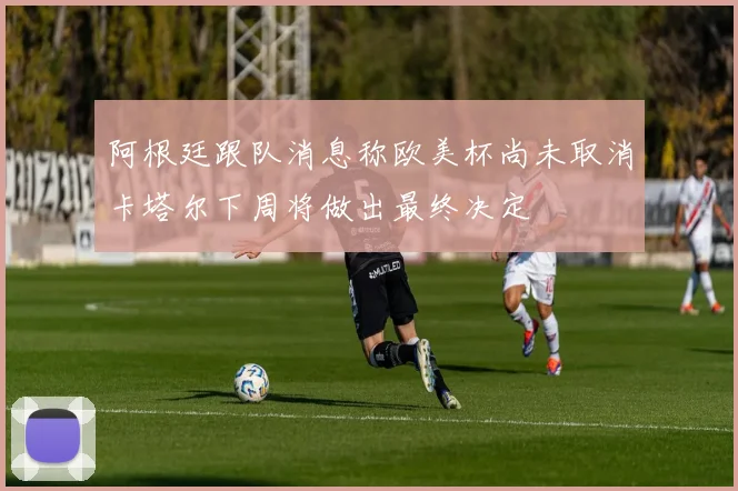 阿根廷跟队消息称欧美杯尚未取消卡塔尔下周将做出最终决定