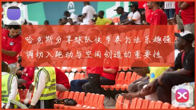 哈克斯分享球队快节奏打法乐趣强调切入跑动与空间创造的重要性