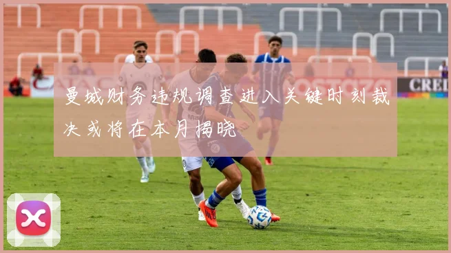 曼城财务违规调查进入关键时刻裁决或将在本月揭晓