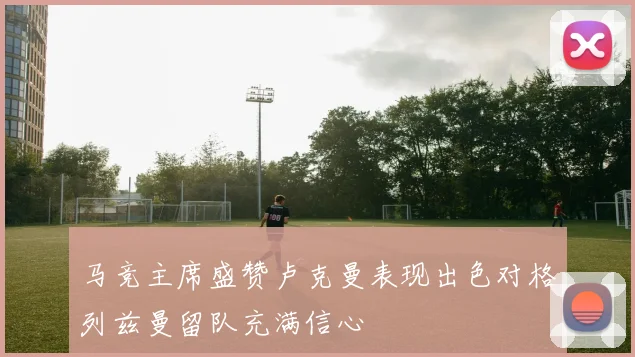 马竞主席盛赞卢克曼表现出色对格列兹曼留队充满信心