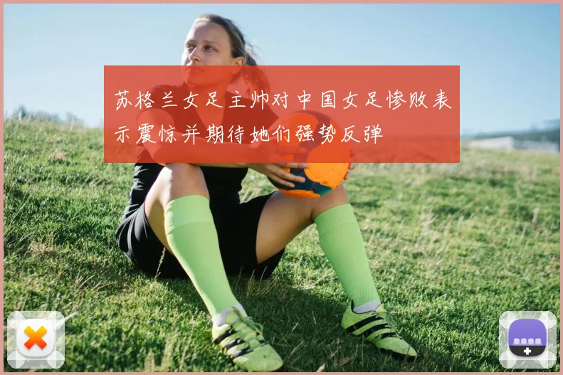 苏格兰女足主帅对中国女足惨败表示震惊并期待她们强势反弹