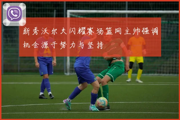 新秀沃尔夫闪耀赛场篮网主帅强调机会源于努力与坚持