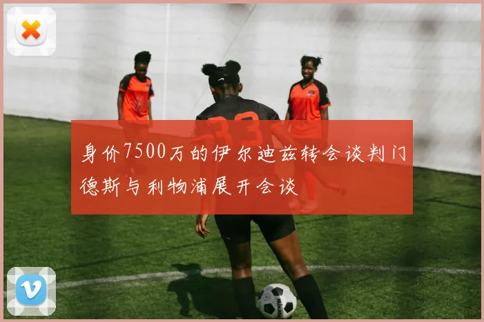 身价7500万的伊尔迪兹转会谈判门德斯与利物浦展开会谈