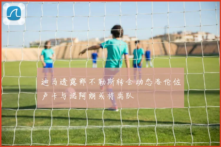 迪马透露那不勒斯转会动态洛伦佐卢卡与诺阿朗或将离队