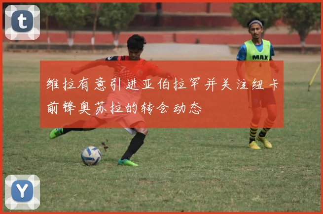 维拉有意引进亚伯拉罕并关注纽卡前锋奥苏拉的转会动态