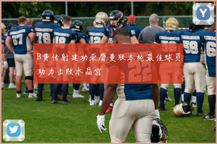 B费传射建功荣膺曼联本轮最佳球员助力击败水晶宫