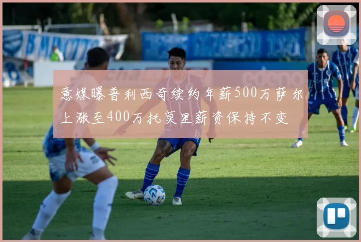意媒曝普利西奇续约年薪500万萨尔上涨至400万托莫里薪资保持不变