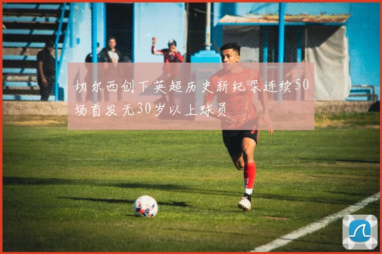 切尔西创下英超历史新纪录连续50场首发无30岁以上球员
