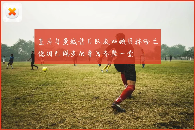 皇马与曼城昔日队友回顾贝林哈兰德姆巴佩多纳鲁马齐聚一堂
