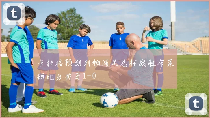 卡拉格预测利物浦足总杯战胜布莱顿比分将是1-0