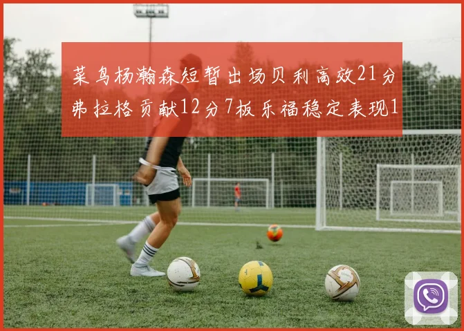 菜鸟杨瀚森短暂出场贝利高效21分弗拉格贡献12分7板乐福稳定表现13投13分