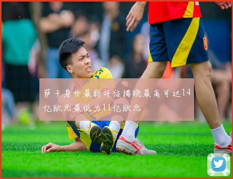 萨卡身价最新评估揭晓最高可达14亿欧元最低为11亿欧元