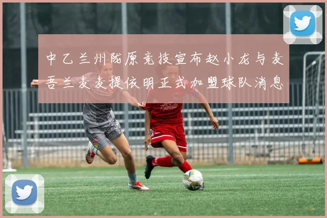 中乙兰州陇原竞技宣布赵小龙与麦吾兰麦麦提依明正式加盟球队消息