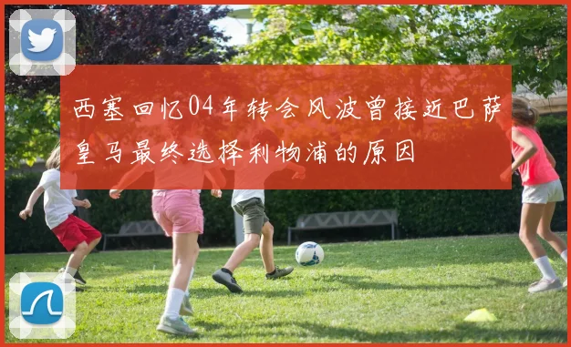 西塞回忆04年转会风波曾接近巴萨皇马最终选择利物浦的原因