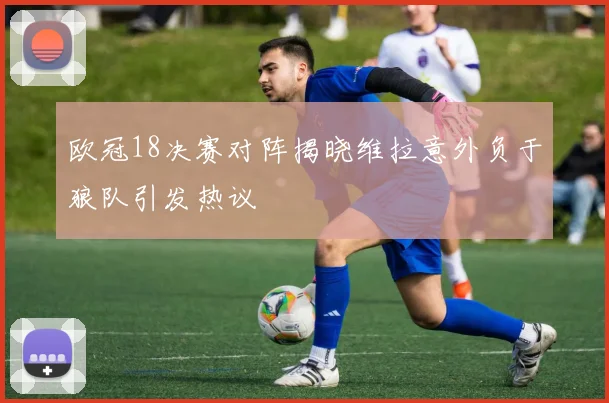 欧冠18决赛对阵揭晓维拉意外负于狼队引发热议