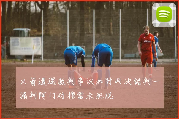 火箭遭遇裁判争议加时两次错判一漏判阿门对穆雷未犯规