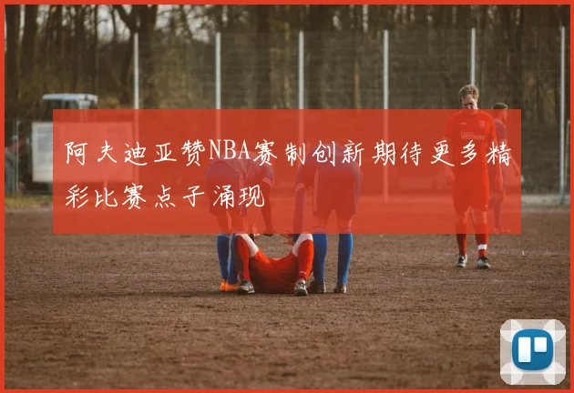 阿夫迪亚赞NBA赛制创新期待更多精彩比赛点子涌现