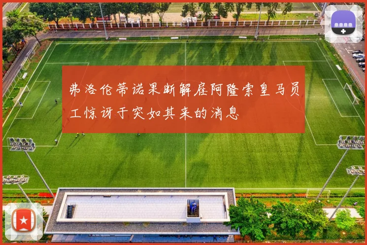 弗洛伦蒂诺果断解雇阿隆索皇马员工惊讶于突如其来的消息