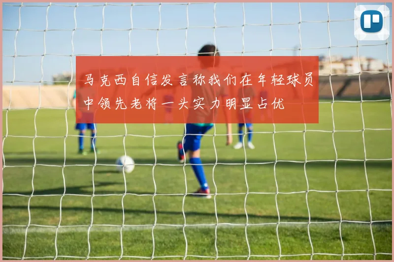 马克西自信发言称我们在年轻球员中领先老将一头实力明显占优