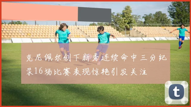 克尼佩尔创下新秀连续命中三分纪录16场比赛表现惊艳引发关注