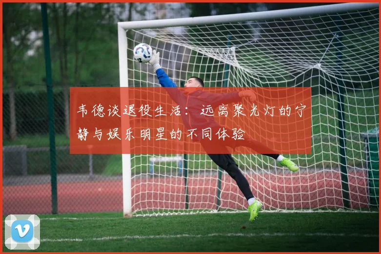 韦德谈退役生活：远离聚光灯的宁静与娱乐明星的不同体验