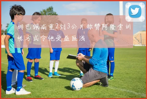 姆巴佩减重2到3公斤称赞阿隆索训练方式令他受益匪浅