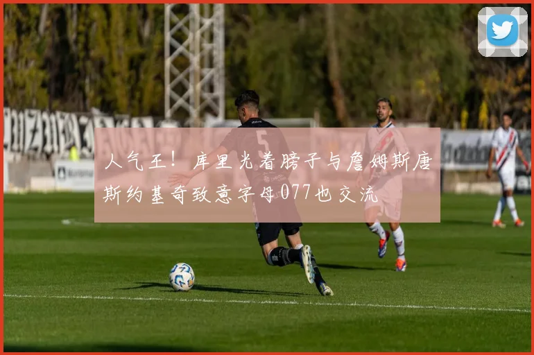 人气王！库里光着膀子与詹姆斯唐斯约基奇致意字母077也交流
