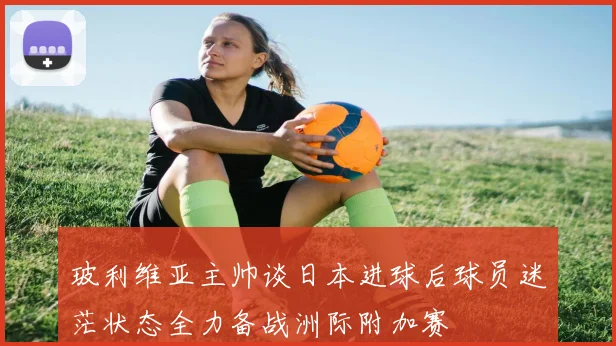 玻利维亚主帅谈日本进球后球员迷茫状态全力备战洲际附加赛