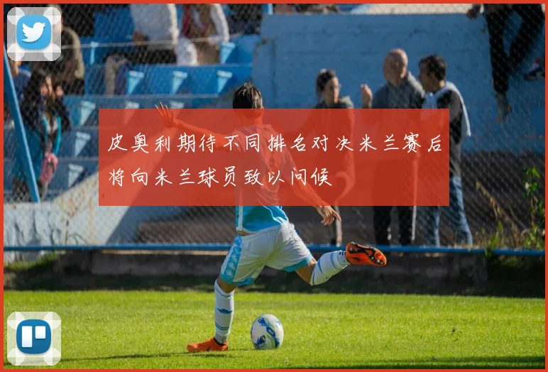 皮奥利期待不同排名对决米兰赛后将向米兰球员致以问候
