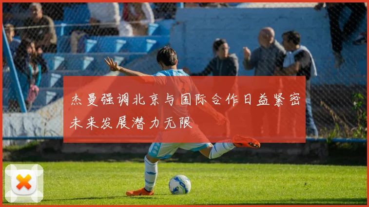 杰曼强调北京与国际合作日益紧密未来发展潜力无限