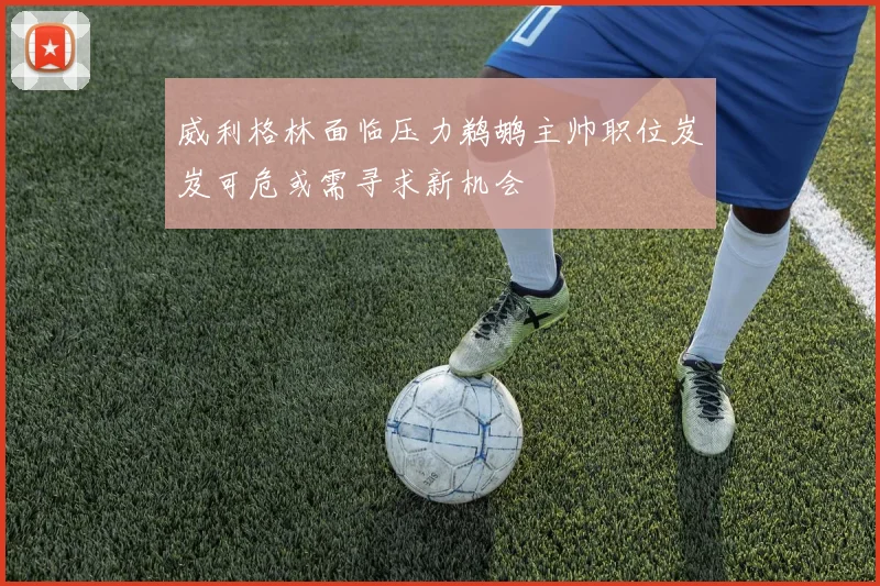 威利格林面临压力鹈鹕主帅职位岌岌可危或需寻求新机会