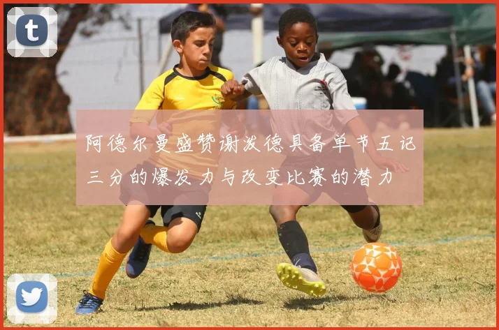 阿德尔曼盛赞谢泼德具备单节五记三分的爆发力与改变比赛的潜力