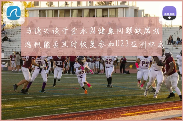 马德兴谈于金永因健康问题缺席刘浩帆能否及时恢复参加U23亚洲杯成疑