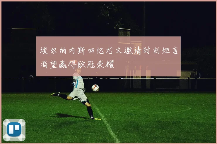 埃尔纳内斯回忆尤文邀请时刻坦言渴望赢得欧冠荣耀