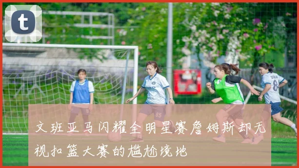 文班亚马闪耀全明星赛詹姆斯却无视扣篮大赛的尴尬境地