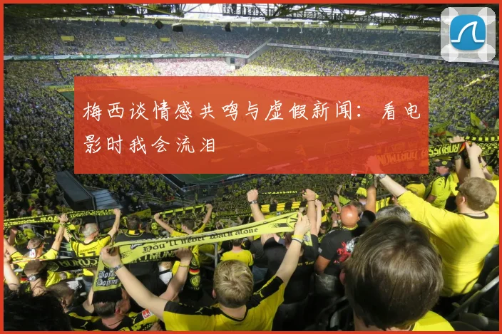 梅西谈情感共鸣与虚假新闻：看电影时我会流泪