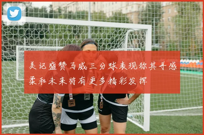 美记盛赞马威三分球表现称其手感柔和未来将有更多精彩发挥
