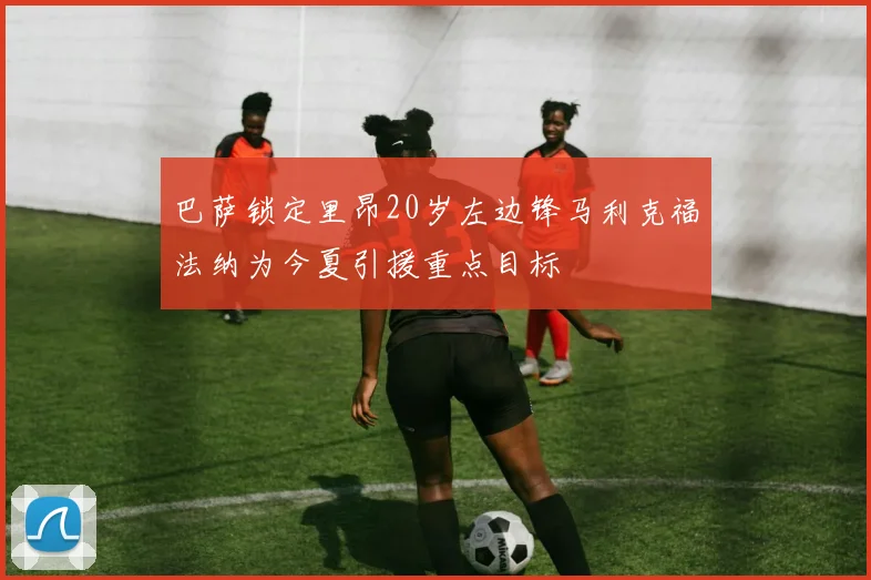 巴萨锁定里昂20岁左边锋马利克福法纳为今夏引援重点目标