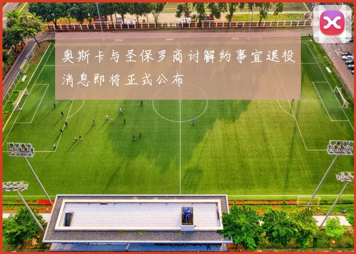 奥斯卡与圣保罗商讨解约事宜退役消息即将正式公布
